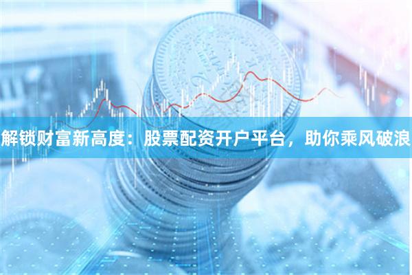 解锁财富新高度：股票配资开户平台，助你乘风破浪
