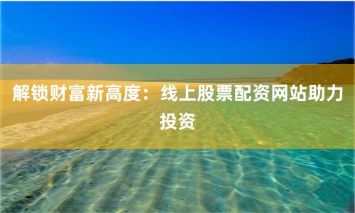 解锁财富新高度：线上股票配资网站助力投资