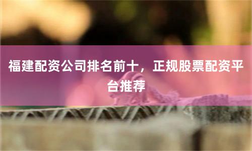福建配资公司排名前十，正规股票配资平台推荐